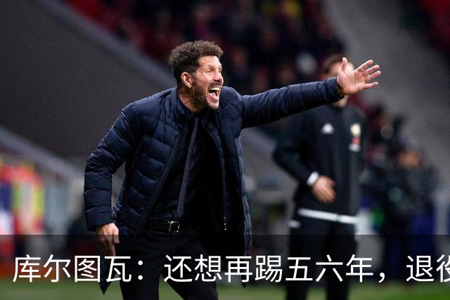 库尔图瓦：还想再踢五六年，退役后不想当主教练因为这让人老得快